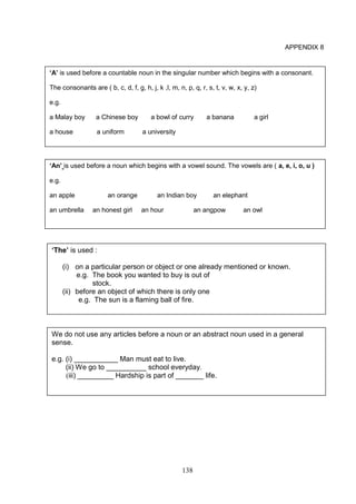 138
APPENDIX 8
‘The’ is used :
(i) on a particular person or object or one already mentioned or known.
e.g. The book you wanted to buy is out of
stock.
(ii) before an object of which there is only one
e.g. The sun is a flaming ball of fire.
We do not use any articles before a noun or an abstract noun used in a general
sense.
e.g. (i) ___________ Man must eat to live.
(ii) We go to __________ school everyday.
(iii) _________ Hardship is part of _______ life.
‘A’ is used before a countable noun in the singular number which begins with a consonant.
The consonants are ( b, c, d, f, g, h, j, k ,l, m, n, p, q, r, s, t, v, w, x, y, z)
e.g.
a Malay boy a Chinese boy a bowl of curry a banana a girl
a house a uniform a university
‘An’ is used before a noun which begins with a vowel sound. The vowels are ( a, e, i, o, u )
e.g.
an apple an orange an Indian boy an elephant
an umbrella an honest girl an hour an angpow an owl
 