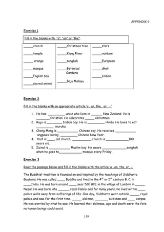 139
APPENDIX 9
Exercise 1
Fill in the blanks with “a”, “an” or “the”.
_____church
_____temple
_____ orange
_____mosque
_____English boy
_____sacred animal
_____Christmas tree
_____Klang River
_____songkok
_____Botanical
Gardens
_____Baju Melayu
_____stars
_____rainbow
_____European
_____dhoti
_____Indian
Exercise 2
Fill in the blanks with an appropriate article ‘a , an, the, or, -.’
1. He has _________ uncle who lives in ______ New Zealand. He is
_______Christian. He celebrates _____ Christmas.
2. Raju is ________ Indian boy. He is _________ Hindu. He loves to eat
_________ muruku.
3. Chong Meng is ___________ Chinese boy. He receives ___________
angpows during _________ Chinese New Year.
4. That is ____ old church. __________ church is ____________100
years old.
5. Zainal is ___________ Muslim boy. He wears _____________songkok
when he goes to____________ mosque every Friday.
Exercise 3
Read the passage below and fill in the blanks with the artice ‘a , an, the, or, -.’
The Buddhist tradition is founded on and inspired by the teachings of Siddharta
Gautama. He was called ____ Buddha and lived in the 4th
or 5th
century B. C. in
____India. He was born around ____ year 580 BCE in the village of Lumbini in _____
Nepal. He was born into ______ royal family and for many years, he lived within ____
palace walls away from sufferings of life. One day, Siddharta went outside _____ royal
palace and saw for the first time, _____ old man, _______ sick man and ____ corpse.
He was worried by what he saw. He learned that sickness, age and death were the fate
no human beings could avoid.
 