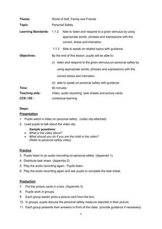 1
Theme: World of Self, Family and Friends
Topic: Personal Safety
Learning Standards: 1.1.2 Able to listen and respond to a given stimulus by using
appropriate words, phrases and expressions with the
correct, stress and intonation.
1.1.3 Able to speak on related topics with guidance.
Objectives: By the end of this lesson, pupils will be able to:
(i) listen and respond to the given stimulus on personal safety by
using appropriate words, phrases and expressions with the
correct stress and intonation.
(ii) able to speak on personal safety with guidance.
Time: 60 minutes
Teaching aids: Video, audio recording, task sheets and picture cards
CCE / EE : contextual learning
Steps:
Presentation
1. Pupils watch a video on personal safety. (video clip attached)
2. Lead pupils to talk about the video clip.
Sample questions:
 What is the video about?
 What should you do if you are the child in the video?
(Refer to personal safety video)
Practice
3. Pupils listen to an audio recording on personal safety. (Appendix 1)
4. Distribute task sheet. (Appendix 2)
5. Play the audio recording again. Pupils listen.
6. Play the audio recording again and ask pupils to complete the task sheet.
Production
7. Put the picture cards in a box. (Appendix 3)
8. Pupils work in groups.
9. Each group leader picks a picture card from the box.
10. In groups, pupils discuss the personal safety measure depicted in their picture.
11. Each group presents their answers in front of the class. (provide guidance if necessary)
 
