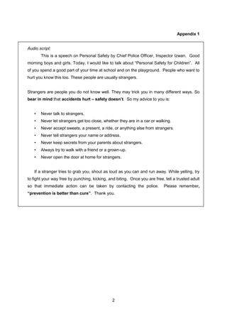 2
Appendix 1
Audio script:
This is a speech on Personal Safety by Chief Police Officer, Inspector Izwan. Good
morning boys and girls. Today, I would like to talk about “Personal Safety for Children”. All
of you spend a good part of your time at school and on the playground. People who want to
hurt you know this too. These people are usually strangers.
Strangers are people you do not know well. They may trick you in many different ways. So
bear in mind that accidents hurt – safety doesn’t. So my advice to you is:
• Never talk to strangers.
• Never let strangers get too close, whether they are in a car or walking.
• Never accept sweets, a present, a ride, or anything else from strangers.
• Never tell strangers your name or address.
• Never keep secrets from your parents about strangers.
• Always try to walk with a friend or a grown-up.
• Never open the door at home for strangers.
If a stranger tries to grab you, shout as loud as you can and run away. While yelling, try
to fight your way free by punching, kicking, and biting. Once you are free, tell a trusted adult
so that immediate action can be taken by contacting the police. Please remember,
“prevention is better than cure”. Thank you.
 