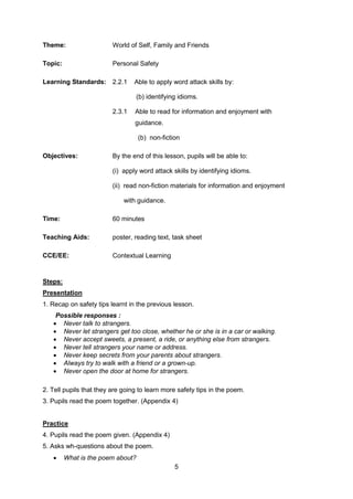 5
Theme: World of Self, Family and Friends
Topic: Personal Safety
Learning Standards: 2.2.1 Able to apply word attack skills by:
(b) identifying idioms.
2.3.1 Able to read for information and enjoyment with
guidance.
(b) non-fiction
Objectives: By the end of this lesson, pupils will be able to:
(i) apply word attack skills by identifying idioms.
(ii) read non-fiction materials for information and enjoyment
with guidance.
Time: 60 minutes
Teaching Aids: poster, reading text, task sheet
CCE/EE: Contextual Learning
Steps:
Presentation
1. Recap on safety tips learnt in the previous lesson.
Possible responses :
 Never talk to strangers.
 Never let strangers get too close, whether he or she is in a car or walking.
 Never accept sweets, a present, a ride, or anything else from strangers.
 Never tell strangers your name or address.
 Never keep secrets from your parents about strangers.
 Always try to walk with a friend or a grown-up.
 Never open the door at home for strangers.
2. Tell pupils that they are going to learn more safety tips in the poem.
3. Pupils read the poem together. (Appendix 4)
Practice
4. Pupils read the poem given. (Appendix 4)
5. Asks wh-questions about the poem.
 What is the poem about?
 