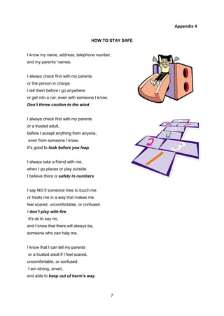 7
Appendix 4
HOW TO STAY SAFE
I know my name, address, telephone number,
and my parents’ names.
I always check first with my parents
or the person in charge.
I tell them before I go anywhere
or get into a car, even with someone I know.
Don’t throw caution to the wind.
I always check first with my parents
or a trusted adult,
before I accept anything from anyone,
even from someone I know.
It’s good to look before you leap.
I always take a friend with me,
when I go places or play outside.
I believe there is safety in numbers.
I say NO if someone tries to touch me
or treats me in a way that makes me
feel scared, uncomfortable, or confused.
I don’t play with fire.
It's ok to say no,
and I know that there will always be,
someone who can help me.
I know that I can tell my parents
or a trusted adult if I feel scared,
uncomfortable, or confused.
I am strong, smart,
and able to keep out of harm’s way.
 