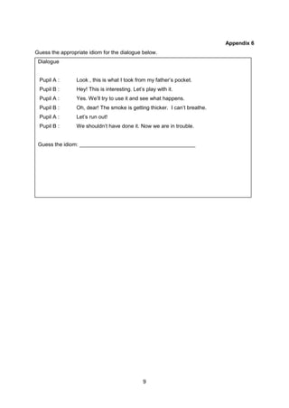 9
Appendix 6
Guess the appropriate idiom for the dialogue below.
Dialogue
Pupil A : Look , this is what I took from my father’s pocket.
Pupil B : Hey! This is interesting. Let’s play with it.
Pupil A : Yes. We’ll try to use it and see what happens.
Pupil B : Oh, dear! The smoke is getting thicker. I can’t breathe.
Pupil A : Let’s run out!
Pupil B : We shouldn’t have done it. Now we are in trouble.
Guess the idiom: _______________________________________
 