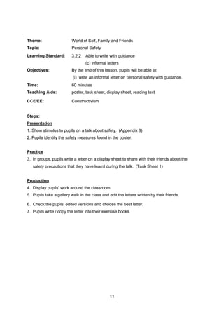 11
Theme: World of Self, Family and Friends
Topic: Personal Safety
Learning Standard: 3.2.2 Able to write with guidance
(c) informal letters
Objectives: By the end of this lesson, pupils will be able to:
(i) write an informal letter on personal safety with guidance.
Time: 60 minutes
Teaching Aids: poster, task sheet, display sheet, reading text
CCE/EE: Constructivism
Steps:
Presentation
1. Show stimulus to pupils on a talk about safety. (Appendix 8)
2. Pupils identify the safety measures found in the poster.
Practice
3. In groups, pupils write a letter on a display sheet to share with their friends about the
safety precautions that they have learnt during the talk. (Task Sheet 1)
Production
4. Display pupils’ work around the classroom.
5. Pupils take a gallery walk in the class and edit the letters written by their friends.
6. Check the pupils’ edited versions and choose the best letter.
7. Pupils write / copy the letter into their exercise books.
 