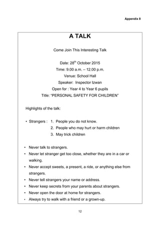 12
Appendix 8
A TALK
Come Join This Interesting Talk
Date: 28th
October 2015
Time: 9.00 a.m. – 12.00 p.m.
Venue: School Hall
Speaker: Inspector Izwan
Open for : Year 4 to Year 6 pupils
Title: “PERSONAL SAFETY FOR CHILDREN”
Highlights of the talk:
• Strangers : 1. People you do not know.
2. People who may hurt or harm children
3. May trick children
• Never talk to strangers.
• Never let stranger get too close, whether they are in a car or
walking.
• Never accept sweets, a present, a ride, or anything else from
strangers.
• Never tell strangers your name or address.
• Never keep secrets from your parents about strangers.
• Never open the door at home for strangers.
• Always try to walk with a friend or a grown-up.
 