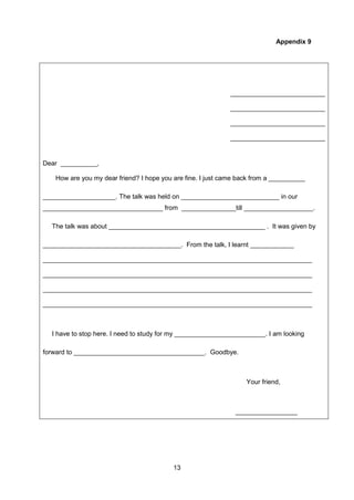 13
Appendix 9
__________________________
__________________________
__________________________
__________________________
Dear __________,
How are you my dear friend? I hope you are fine. I just came back from a __________
____________________. The talk was held on ___________________________ in our
_________________________________ from _______________till ___________________.
The talk was about ___________________________________________ . It was given by
______________________________________. From the talk, I learnt ____________
__________________________________________________________________________
__________________________________________________________________________
__________________________________________________________________________
__________________________________________________________________________
I have to stop here. I need to study for my _________________________. I am looking
forward to ____________________________________. Goodbye.
Your friend,
_________________
 
