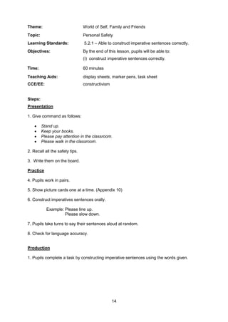 14
Theme: World of Self, Family and Friends
Topic: Personal Safety
Learning Standards: 5.2.1 – Able to construct imperative sentences correctly.
Objectives: By the end of this lesson, pupils will be able to:
(i) construct imperative sentences correctly.
Time: 60 minutes
Teaching Aids: display sheets, marker pens, task sheet
CCE/EE: constructivism
Steps:
Presentation
1. Give command as follows:
 Stand up.
 Keep your books.
 Please pay attention in the classroom.
 Please walk in the classroom.
2. Recall all the safety tips.
3. Write them on the board.
Practice
4. Pupils work in pairs.
5. Show picture cards one at a time. (Appendix 10)
6. Construct imperatives sentences orally.
Example: Please line up.
Please slow down.
7. Pupils take turns to say their sentences aloud at random.
8. Check for language accuracy.
Production
1. Pupils complete a task by constructing imperative sentences using the words given.
 
