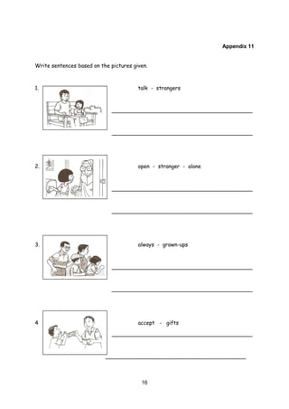16
Appendix 11
Write sentences based on the pictures given.
1. talk - strangers
__________________________________________
__________________________________________
2. open - stranger - alone
__________________________________________
__________________________________________
3. always - grown-ups
__________________________________________
__________________________________________
4 accept - gifts
__________________________________________
__________________________________________
 