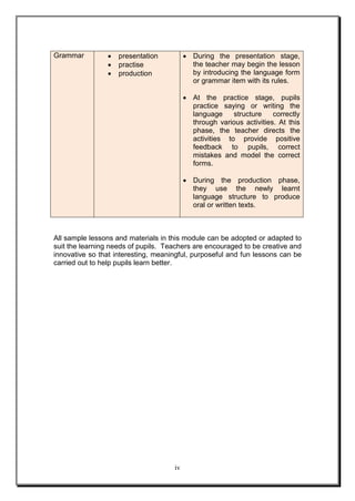iv
Grammar  presentation
 practise
 production
 During the presentation stage,
the teacher may begin the lesson
by introducing the language form
or grammar item with its rules.
 At the practice stage, pupils
practice saying or writing the
language structure correctly
through various activities. At this
phase, the teacher directs the
activities to provide positive
feedback to pupils, correct
mistakes and model the correct
forms.
 During the production phase,
they use the newly learnt
language structure to produce
oral or written texts.
All sample lessons and materials in this module can be adopted or adapted to
suit the learning needs of pupils. Teachers are encouraged to be creative and
innovative so that interesting, meaningful, purposeful and fun lessons can be
carried out to help pupils learn better.
 