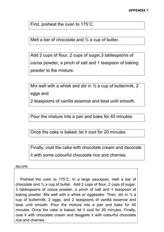 28
APPENDIX 7
First, preheat the oven to 175˚C.
Melt a bar of chocolate and ½ a cup of butter.
Add 2 cups of flour, 2 cups of sugar,3 tablespoons of
cocoa powder, a pinch of salt and 1 teaspoon of baking
powder to the mixture.
Mix well with a whisk and stir in ½ a cup of buttermilk, 2
eggs and
2 teaspoons of vanilla essence and beat until smooth.
Pour the mixture into a pan and bake for 40 minutes.
Once the cake is baked, let it cool for 20 minutes
Finally, coat the cake with chocolate cream and decorate
it with some colourful chocolate rice and cherries.
RECIPE
Preheat the oven to 175˚C. In a large saucepan, melt a bar of
chocolate and ½ a cup of butter. Add 2 cups of flour, 2 cups of sugar,
3 tablespoons of cocoa powder, a pinch of salt and 1 teaspoon of
baking powder. Mix well with a whisk or eggbeater. Then, stir in ½ a
cup of buttermilk, 2 eggs, and 2 teaspoons of vanilla essence and
beat until smooth. Pour the mixture into a pan and bake for 40
minutes. Once the cake is baked, let it cool for 20 minutes. Finally,
coat it with chocolate cream and decorate it with colourful chocolate
rice and cherries.
 