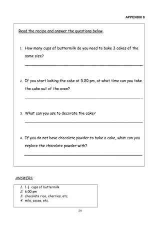 29
APPENDIX 8
Read the recipe and answer the questions below.
1. How many cups of buttermilk do you need to bake 3 cakes of the
same size?
__________________________________________________
2. If you start baking the cake at 5.20 pm, at what time can you take
the cake out of the oven?
__________________________________________________
3. What can you use to decorate the cake?
__________________________________________________
4. If you do not have chocolate powder to bake a cake, what can you
replace the chocolate powder with?
__________________________________________________
ANSWERS:
1. 1 ½ cups of buttermilk
2. 6.00 pm
3. chocolate rice, cherries, etc.
4. milo, cocoa, etc.
 