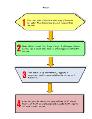 34
Answers
First, melt a bar of chocolate and ½ a cup of butter in
hot water. When the mixture is boiled, remove it from
the heat.
Next, add in 2 cups of flour, 2 cups of sugar, 3 tablespoons of cocoa
powder, a pinch of salt and a teaspoon of baking powder. Whisk the
mixture.
Then, add in ½ a cup of buttermilk, 2 eggs and 2
teaspoons of vanilla essence and whisk the mixture until
it is smooth.
After that, pour the mixture into a pan and bake for 40 minutes.
Finally, coat it with chocolate cream and decorate it with colourful
chocolate rice and cherries.
 