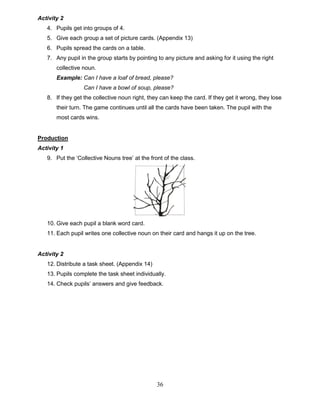 36
Activity 2
4. Pupils get into groups of 4.
5. Give each group a set of picture cards. (Appendix 13)
6. Pupils spread the cards on a table.
7. Any pupil in the group starts by pointing to any picture and asking for it using the right
collective noun.
Example: Can I have a loaf of bread, please?
Can I have a bowl of soup, please?
8. If they get the collective noun right, they can keep the card. If they get it wrong, they lose
their turn. The game continues until all the cards have been taken. The pupil with the
most cards wins.
Production
Activity 1
9. Put the ‘Collective Nouns tree’ at the front of the class.
10. Give each pupil a blank word card.
11. Each pupil writes one collective noun on their card and hangs it up on the tree.
Activity 2
12. Distribute a task sheet. (Appendix 14)
13. Pupils complete the task sheet individually.
14. Check pupils’ answers and give feedback.
 