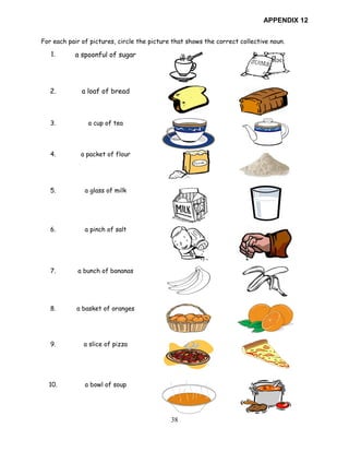 38
APPENDIX 12
For each pair of pictures, circle the picture that shows the correct collective noun.
1. a spoonful of sugar
2. a loaf of bread
3. a cup of tea
4. a packet of flour
5. a glass of milk
6. a pinch of salt
7. a bunch of bananas
8. a basket of oranges
9. a slice of pizza
10. a bowl of soup
 