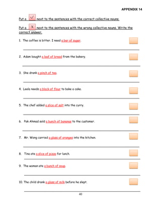 40
APPENDIX 14
Put a next to the sentences with the correct collective nouns.
Put a next to the sentences with the wrong collective nouns. Write the
correct answer.
1. The coffee is bitter. I need a bar of sugar.
________________________________________________________________
2. Adam bought a loaf of bread from the bakery.
_________________________________________________________________
3. She drank a pinch of tea.
________________________________________________________________
4. Leela needs a block of flour to bake a cake.
________________________________________________________________
5. The chef added a slice of salt into the curry.
________________________________________________________________
6. Pak Ahmad sold a bunch of bananas to the customer.
________________________________________________________________
7. Mr. Wong carried a glass of oranges into the kitchen.
________________________________________________________________
8. Tina ate a slice of pizza for lunch.
________________________________________________________________
9. The woman ate a bunch of soup.
________________________________________________________________
10. The child drank a glass of milk before he slept.
________________________________________________________________
X
 