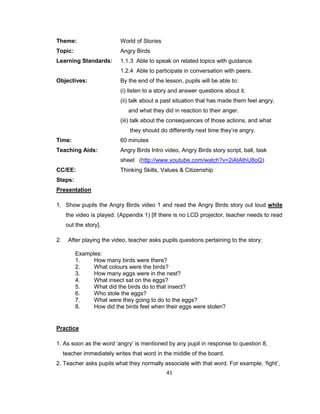 41
Theme: World of Stories
Topic: Angry Birds
Learning Standards: 1.1.3 Able to speak on related topics with guidance.
1.2.4 Able to participate in conversation with peers.
Objectives: By the end of the lesson, pupils will be able to:
(i) listen to a story and answer questions about it.
(ii) talk about a past situation that has made them feel angry,
and what they did in reaction to their anger.
(iii) talk about the consequences of those actions, and what
they should do differently next time they’re angry.
Time: 60 minutes
Teaching Aids: Angry Birds Intro video, Angry Birds story script, ball, task
sheet (http://www.youtube.com/watch?v=2iAtAthU8oQ)
CC/EE: Thinking Skills, Values & Citizenship
Steps:
Presentation
1. Show pupils the Angry Birds video 1 and read the Angry Birds story out loud while
the video is played. (Appendix 1) [If there is no LCD projector, teacher needs to read
out the story].
2. After playing the video, teacher asks pupils questions pertaining to the story:
Examples:
1. How many birds were there?
2. What colours were the birds?
3. How many eggs were in the nest?
4. What insect sat on the eggs?
5. What did the birds do to that insect?
6. Who stole the eggs?
7. What were they going to do to the eggs?
8. How did the birds feel when their eggs were stolen?
Practice
1. As soon as the word ‘angry’ is mentioned by any pupil in response to question 8,
teacher immediately writes that word in the middle of the board.
2. Teacher asks pupils what they normally associate with that word. For example, ‘fight’,
 
