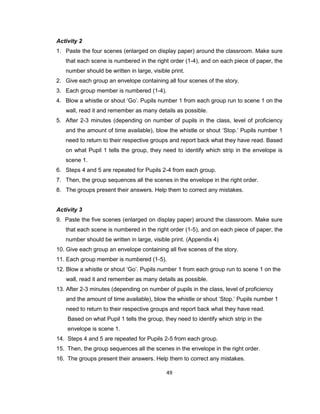 49
Activity 2
1. Paste the four scenes (enlarged on display paper) around the classroom. Make sure
that each scene is numbered in the right order (1-4), and on each piece of paper, the
number should be written in large, visible print.
2. Give each group an envelope containing all four scenes of the story.
3. Each group member is numbered (1-4).
4. Blow a whistle or shout ‘Go’. Pupils number 1 from each group run to scene 1 on the
wall, read it and remember as many details as possible.
5. After 2-3 minutes (depending on number of pupils in the class, level of proficiency
and the amount of time available), blow the whistle or shout ‘Stop.’ Pupils number 1
need to return to their respective groups and report back what they have read. Based
on what Pupil 1 tells the group, they need to identify which strip in the envelope is
scene 1.
6. Steps 4 and 5 are repeated for Pupils 2-4 from each group.
7. Then, the group sequences all the scenes in the envelope in the right order.
8. The groups present their answers. Help them to correct any mistakes.
Activity 3
9. Paste the five scenes (enlarged on display paper) around the classroom. Make sure
that each scene is numbered in the right order (1-5), and on each piece of paper, the
number should be written in large, visible print. (Appendix 4)
10. Give each group an envelope containing all five scenes of the story.
11. Each group member is numbered (1-5).
12. Blow a whistle or shout ‘Go’. Pupils number 1 from each group run to scene 1 on the
wall, read it and remember as many details as possible.
13. After 2-3 minutes (depending on number of pupils in the class, level of proficiency
and the amount of time available), blow the whistle or shout ‘Stop.’ Pupils number 1
need to return to their respective groups and report back what they have read.
Based on what Pupil 1 tells the group, they need to identify which strip in the
envelope is scene 1.
14. Steps 4 and 5 are repeated for Pupils 2-5 from each group.
15. Then, the group sequences all the scenes in the envelope in the right order.
16. The groups present their answers. Help them to correct any mistakes.
 