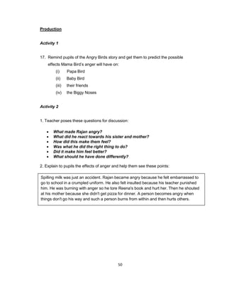 50
Production
Activity 1
17. Remind pupils of the Angry Birds story and get them to predict the possible
effects Mama Bird’s anger will have on:
(i) Papa Bird
(ii) Baby Bird
(iii) their friends
(iv) the Biggy Noses
Activity 2
1. Teacher poses these questions for discussion:
 What made Rajan angry?
 What did he react towards his sister and mother?
 How did this make them feel?
 Was what he did the right thing to do?
 Did it make him feel better?
 What should he have done differently?
2. Explain to pupils the effects of anger and help them see these points:
Spilling milk was just an accident. Rajan became angry because he felt embarrassed to
go to school in a crumpled uniform. He also felt insulted because his teacher punished
him. He was burning with anger so he tore Reena's book and hurt her. Then he shouted
at his mother because she didn't get pizza for dinner. A person becomes angry when
things don't go his way and such a person burns from within and then hurts others.
 