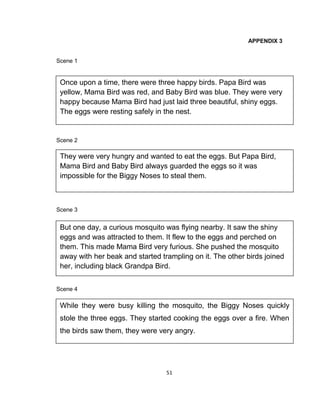 51
APPENDIX 3
Scene 1
Scene 2
Scene 3
Scene 4
Once upon a time, there were three happy birds. Papa Bird was
yellow, Mama Bird was red, and Baby Bird was blue. They were very
happy because Mama Bird had just laid three beautiful, shiny eggs.
The eggs were resting safely in the nest.
They were very hungry and wanted to eat the eggs. But Papa Bird,
Mama Bird and Baby Bird always guarded the eggs so it was
impossible for the Biggy Noses to steal them.
But one day, a curious mosquito was flying nearby. It saw the shiny
eggs and was attracted to them. It flew to the eggs and perched on
them. This made Mama Bird very furious. She pushed the mosquito
away with her beak and started trampling on it. The other birds joined
her, including black Grandpa Bird.
While they were busy killing the mosquito, the Biggy Noses quickly
stole the three eggs. They started cooking the eggs over a fire. When
the birds saw them, they were very angry.
 