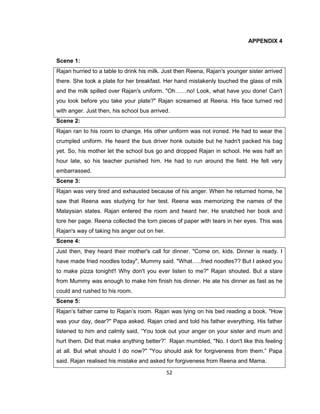 52
APPENDIX 4
Scene 1:
Rajan hurried to a table to drink his milk. Just then Reena, Rajan's younger sister arrived
there. She took a plate for her breakfast. Her hand mistakenly touched the glass of milk
and the milk spilled over Rajan's uniform. "Oh……no! Look, what have you done! Can't
you look before you take your plate?" Rajan screamed at Reena. His face turned red
with anger. Just then, his school bus arrived.
Scene 2:
Rajan ran to his room to change. His other uniform was not ironed. He had to wear the
crumpled uniform. He heard the bus driver honk outside but he hadn't packed his bag
yet. So, his mother let the school bus go and dropped Rajan in school. He was half an
hour late, so his teacher punished him. He had to run around the field. He felt very
embarrassed.
Scene 3:
Rajan was very tired and exhausted because of his anger. When he returned home, he
saw that Reena was studying for her test. Reena was memorizing the names of the
Malaysian states. Rajan entered the room and heard her. He snatched her book and
tore her page. Reena collected the torn pieces of paper with tears in her eyes. This was
Rajan's way of taking his anger out on her.
Scene 4:
Just then, they heard their mother's call for dinner. "Come on, kids. Dinner is ready. I
have made fried noodles today", Mummy said. "What…..fried noodles?? But I asked you
to make pizza tonight!! Why don't you ever listen to me?" Rajan shouted. But a stare
from Mummy was enough to make him finish his dinner. He ate his dinner as fast as he
could and rushed to his room.
Scene 5:
Rajan’s father came to Rajan’s room. Rajan was lying on his bed reading a book. "How
was your day, dear?" Papa asked. Rajan cried and told his father everything. His father
listened to him and calmly said, “You took out your anger on your sister and mum and
hurt them. Did that make anything better?” Rajan mumbled, "No. I don't like this feeling
at all. But what should I do now?" "You should ask for forgiveness from them.” Papa
said. Rajan realised his mistake and asked for forgiveness from Reena and Mama.
 