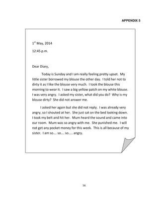 56
APPENDIX 5
1st
May, 2014
12:45 p.m.
Dear Diary,
Today is Sunday and I am really feeling pretty upset. My
little sister borrowed my blouse the other day. I told her not to
dirty it as I like the blouse very much. I took the blouse this
morning to wear it. I saw a big yellow patch on my white blouse.
I was very angry. I asked my sister, what did you do? Why is my
blouse dirty? She did not answer me.
I asked her again but she did not reply. I was already very
angry, so I shouted at her. She just sat on the bed looking down.
I took my belt and hit her. Mum heard the sound and came into
our room. Mum was so angry with me. She punished me. I will
not get any pocket money for this week. This is all because of my
sister. I am so…. so…. so….. angry.
 