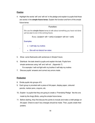 58
Practice
4. Highlight the words ‘will’ and ‘will not’ in the pledge and explain to pupils that those
are words in the simple future tense. Explain the function and form of the simple
future tense.
.
5. Show some flashcards with sentences in Simple Future.
6. Distribute the task sheet to pupils and explain the task. Pupils form
simple sentences using ‘will’ and ‘will not’. (Appendix 7)
For example: I will not fight with my brother./I will help my mother.
7. Discuss pupils’ answers and correct any errors made.
Production
8. Divide pupils into groups of 6.
9. Each group is provided with a piece of A4 paper, display paper, coloured
pencils, marker pens, crayons, etc.
10.. Explain to pupils that they are going to create a ‘Friendship Pledge’ like the one
made by the Angry Birds, using the simple future tense.
11. Before starting, they first discuss the points to include and make a draft pledge on
A4 paper. Check to see if any changes should be made. Then, pupils create their
posters.
Function:
We use the simple future tense to talk about something you have not done
yet but plan to do in the coming future.
Form: [subject+ will + verb] or [subject+ will not + verb]
Examples:
 I will help my mother.
 She will not disturb her sister.
 