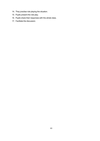 63
14. They practise role playing the situation.
15. Pupils present the role play.
16. Pupils share their responses with the whole class.
17. Facilitate the discussion.
 