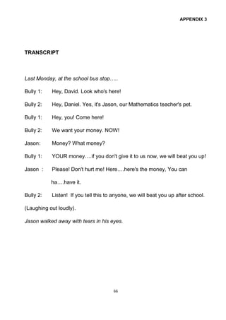 66
APPENDIX 3
TRANSCRIPT
Last Monday, at the school bus stop…..
Bully 1: Hey, David. Look who's here!
Bully 2: Hey, Daniel. Yes, it's Jason, our Mathematics teacher's pet.
Bully 1: Hey, you! Come here!
Bully 2: We want your money. NOW!
Jason: Money? What money?
Bully 1: YOUR money….if you don't give it to us now, we will beat you up!
Jason : Please! Don't hurt me! Here….here's the money, You can
ha….have it.
Bully 2: Listen! If you tell this to anyone, we will beat you up after school.
(Laughing out loudly).
Jason walked away with tears in his eyes.
 