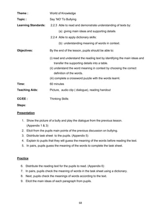 68
Theme : World of Knowledge
Topic : Say ‘NO' To Bullying
Learning Standards: 2.2.3 Able to read and demonstrate understanding of texts by:
(a) giving main ideas and supporting details
2.2.4 Able to apply dictionary skills:
(b) understanding meaning of words in context.
Objectives: By the end of the lesson, pupils should be able to:
(i) read and understand the reading text by identifying the main ideas and
transfer the supporting details into a table.
(ii) understand the word meaning in context by choosing the correct
definition of the words.
(iii) complete a crossword puzzle with the words learnt.
Time: 60 minutes
Teaching Aids: Picture, audio clip ( dialogue), reading handout
CC/EE : Thinking Skills
Steps:
Presentation
1. Show the picture of a bully and play the dialogue from the previous lesson.
(Appendix 1 & 3)
2. Elicit from the pupils main points of the previous discussion on bullying.
3. Distribute task sheet to the pupils. (Appendix 5)
4. Explain to pupils that they will guess the meaning of the words before reading the text.
5. In pairs, pupils guess the meaning of the words to complete the task sheet.
Practice
6. Distribute the reading text for the pupils to read. (Appendix 6)
7. In pairs, pupils check the meaning of words in the task sheet using a dictionary.
8. Next, pupils check the meanings of words according to the text.
9. Elicit the main ideas of each paragraph from pupils.
 