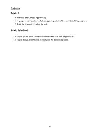 69
Production
Activity 1
10. Distribute a task sheet. (Appendix 7)
11. In groups of four, pupils identify the supporting details of the main idea of the paragraph.
12. Guide the groups to complete the task.
Activity 2 (Optional)
13. Pupils get into pairs. Distribute a task sheet to each pair. (Appendix 8)
14. Pupils discuss the answers and complete the crossword puzzle.
 