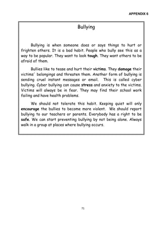 71
APPENDIX 6
Bullying
Bullying is when someone does or says things to hurt or
frighten others. It is a bad habit. People who bully see this as a
way to be popular. They want to look tough. They want others to be
afraid of them.
Bullies like to tease and hurt their victims. They damage their
victims' belongings and threaten them. Another form of bullying is
sending cruel instant messages or email. This is called cyber
bullying. Cyber bullying can cause stress and anxiety to the victims.
Victims will always be in fear. They may find their school work
failing and have health problems.
We should not tolerate this habit. Keeping quiet will only
encourage the bullies to become more violent. We should report
bullying to our teachers or parents. Everybody has a right to be
safe. We can start preventing bullying by not being alone. Always
walk in a group at places where bullying occurs.
 