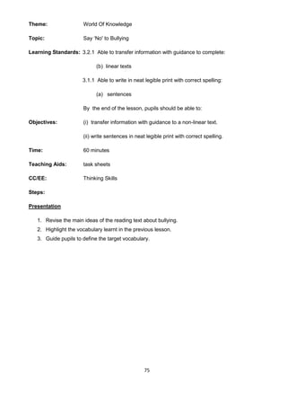 75
Theme: World Of Knowledge
Topic: Say ‘No' to Bullying
Learning Standards: 3.2.1 Able to transfer information with guidance to complete:
(b) linear texts
3.1.1 Able to write in neat legible print with correct spelling:
(a) sentences
Objectives:
By the end of the lesson, pupils should be able to:
(i) transfer information with guidance to a non-linear text.
(ii) write sentences in neat legible print with correct spelling.
Time: 60 minutes
Teaching Aids: task sheets
CC/EE: Thinking Skills
Steps:
Presentation
1. Revise the main ideas of the reading text about bullying.
2. Highlight the vocabulary learnt in the previous lesson.
3. Guide pupils to define the target vocabulary.
 