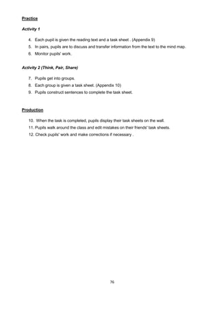 76
Practice
Activity 1
4. Each pupil is given the reading text and a task sheet . (Appendix 9)
5. In pairs, pupils are to discuss and transfer information from the text to the mind map.
6. Monitor pupils' work.
Activity 2 (Think, Pair, Share)
7. Pupils get into groups.
8. Each group is given a task sheet. (Appendix 10)
9. Pupils construct sentences to complete the task sheet.
Production
10. When the task is completed, pupils display their task sheets on the wall.
11. Pupils walk around the class and edit mistakes on their friends' task sheets.
12. Check pupils' work and make corrections if necessary .
 