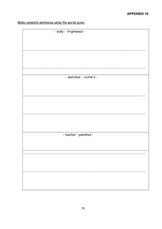 78
APPENDIX 10
Make complete sentences using the words given.
- bully - frightened -
…………………………………………………………………………………………………………………………………………………………………
…………………………………………………………………………………………………………………………………………………………………
- snatched - victim's -
…………………………………………………………………………………………………………………………………………………………………
…………………………………………………………………………………………………………………………………………………………………
- teacher - punished -
…………………………………………………………………………………………………………………………………………………………………
…………………………………………………………………………………………………………………………………………………………………
 