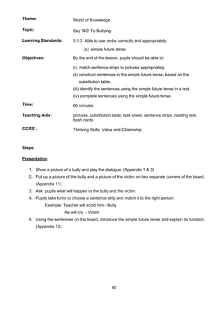 80
Theme: World of Knowledge
Topic: Say ‘NO' To Bullying
Learning Standards: 5.1.3 Able to use verbs correctly and appropriately:
(a) simple future tense
Objectives: By the end of the lesson, pupils should be able to:
(i) match sentence strips to pictures appropriately.
(ii) construct sentences in the simple future tense, based on the
substitution table.
(iii) identify the sentences using the simple future tense in a text.
(iv) complete sentences using the simple future tense.
Time: 60 minutes
Teaching Aids: pictures, substitution table, task sheet, sentence strips, reading text,
flash cards
CC/EE : Thinking Skills, Value and Citizenship
Steps:
Presentation
1. Show a picture of a bully and play the dialogue. (Appendix 1 & 3)
2. Put up a picture of the bully and a picture of the victim on two separate corners of the board.
(Appendix 11)
3. Ask pupils what will happen to the bully and the victim.
4. Pupils take turns to choose a sentence strip and match it to the right person.
Example: Teacher will scold him - Bully
He will cry - Victim
5. Using the sentences on the board, introduce the simple future tense and explain its function.
(Appendix 12)
 