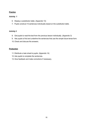 81
Practice
Activity 1
6. Display a substitution table. (Appendix 13)
7. Pupils construct 10 sentences individually based on the substitution table.
Activity 2
8. Get pupils to read the text from the previous lesson individually. (Appendix 3)
9. Ask pupils to find and underline the sentences that use the simple future tense form.
10. Check and discuss the answers.
Production
11. Distribute a task sheet to pupils. (Appendix 14)
12. Ask pupils to complete the sentences.
13. Give feedback and make corrections if necessary.
 