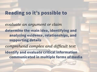 Reading so it’s possible to
evaluate an argument or claim
determine the main idea, identifying and
analyzing evidence, relationships, and
supporting details
comprehend complex and difficult text
identify and evaluate critical information
communicated in multiple forms of media
 