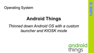 Operating System
Android Things
Thinned down Android OS with a custom
launcher and KIOSK mode
 