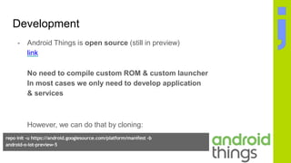 Development
- Android Things is open source (still in preview)
link
No need to compile custom ROM & custom launcher
In most cases we only need to develop application
& services
However, we can do that by cloning:
repo init -u https://android.googlesource.com/platform/manifest -b
android-o-iot-preview-5
repo sync
 