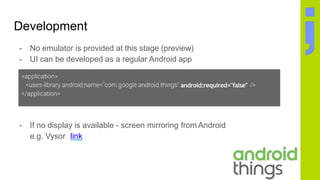 Development
- If no display is available - screen mirroring from Android
e.g. Vysor link
- No emulator is provided at this stage (preview)
- UI can be developed as a regular Android app
android:required="false"
 