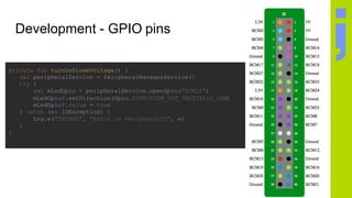 Development - GPIO pins
private fun turnOnDiodeVoltage() {
val peripheralService = PeripheralManagerService()
try {
val mLedGpio = peripheralService.openGpio("BCM18")
mLedGpio?.setDirection(Gpio.DIRECTION_OUT_INITIALLY_LOW)
mLedGpio?.value = true
} catch (e: IOException) {
Log.e("THINGS", "Error on PeripheralIO", e)
}
}
 