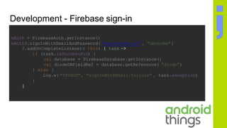 Development - Firebase sign-in
mAuth = FirebaseAuth.getInstance()
mAuth?.signInWithEmailAndPassword( "smart@home.pl", "abchome")
?.addOnCompleteListener( this) { task ->
if (task.isSuccessful) {
val database = FirebaseDatabase.getInstance()
val diodeDBFieldRef = database.getReference( "diode")
} else {
Log.w( "THINGS", "signInWithEmail:failure" , task.exception)
}
}
 