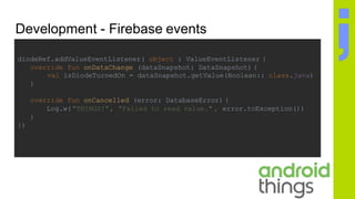 Development - Firebase events
diodeRef.addValueEventListener( object : ValueEventListener {
override fun onDataChange (dataSnapshot: DataSnapshot) {
val isDiodeTurnedOn = dataSnapshot.getValue(Boolean:: class.java)
}
override fun onCancelled (error: DatabaseError) {
Log.w("THINGS!", "Failed to read value." , error.toException())
}
})
 