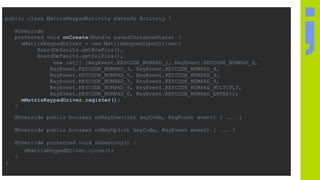 public class MatrixKeypadActivity extends Activity {
@Override
protected void onCreate(Bundle savedInstanceState) {
mMatrixKeypadDriver = new MatrixKeypadInputDriver(
BoardDefaults.getRowPins(),
BoardDefaults.getColPins(),
new int[] {KeyEvent.KEYCODE_NUMPAD_1, KeyEvent.KEYCODE_NUMPAD_2,
KeyEvent.KEYCODE_NUMPAD_3, KeyEvent.KEYCODE_NUMPAD_4,
KeyEvent.KEYCODE_NUMPAD_5, KeyEvent.KEYCODE_NUMPAD_6,
KeyEvent.KEYCODE_NUMPAD_7, KeyEvent.KEYCODE_NUMPAD_8,
KeyEvent.KEYCODE_NUMPAD_9, KeyEvent.KEYCODE_NUMPAD_MULTIPLY,
KeyEvent.KEYCODE_NUMPAD_0, KeyEvent.KEYCODE_NUMPAD_ENTER});
mMatrixKeypadDriver.register();
}
@Override public boolean onKeyDown(int keyCode, KeyEvent event) { ... }
@Override public boolean onKeyUp(int keyCode, KeyEvent event) { ... }
@Override protected void onDestroy() {
mMatrixKeypadDriver.close();
}
}
 
