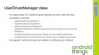 UserDriverManager class
- Is responsible for registering/unregistering new user devices
- Available methods:
- registerGpsDriver(GpsDriver)
- registerInputDriver(InputDriver)
- registerSensorDriver(UserDriver)
- unregisterGpsDriver() //without arguments, because there can be only one
GPSDriver
- unregisterInputDriver(InputDriver) //there can be multiple InputDrivers
- unregisterSensorDriver(UserSensor) //there can be multiple UserSensors
- Unregister method should be called in onDestroy() method
 