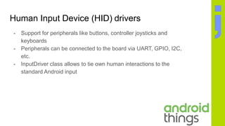 Human Input Device (HID) drivers
- Support for peripherals like buttons, controller joysticks and
keyboards
- Peripherals can be connected to the board via UART, GPIO, I2C,
etc.
- InputDriver class allows to tie own human interactions to the
standard Android input
 