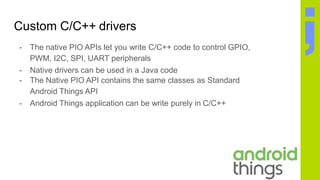 Custom C/C++ drivers
- The native PIO APIs let you write C/C++ code to control GPIO,
PWM, I2C, SPI, UART peripherals
- Native drivers can be used in a Java code
- The Native PIO API contains the same classes as Standard
Android Things API
- Android Things application can be write purely in C/C++
 