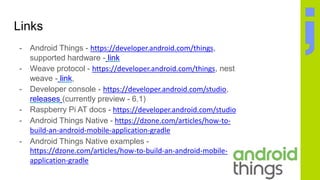 Links
- Android Things - https://developer.android.com/things,
supported hardware - link
- Weave protocol - https://developer.android.com/things, nest
weave - link,
- Developer console - https://developer.android.com/studio,
releases (currently preview - 6.1)
- Raspberry Pi AT docs - https://developer.android.com/studio
- Android Things Native - https://dzone.com/articles/how-to-
build-an-android-mobile-application-gradle
- Android Things Native examples -
https://dzone.com/articles/how-to-build-an-android-mobile-
application-gradle
 