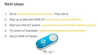 Next steps
1. Go to console.aws.amazon.com/iot – Play with it!
2. Stay up to date with AWS IoT aws.amazon.com/iot-platform/
3. Start your first IoT project - aws.amazon.com/iot-platform/getting-started
4. Try some IoT examples - github.com/awslabs/aws-iot-examples
5. Get an AWS IoT Button
 