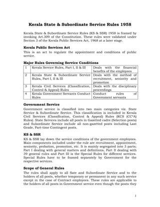 Kerala State & Subordinate Service Rules 1958
Kerala State & Subordinate Service Rules (KS & SSR) 1958 is framed by
invoking Art.309 of the Constitution. These rules were validated under
Section 3 of the Kerala Public Services Act, 1968 at a later stage.

Kerala Public Services Act
This is an act to regulate the appointment and conditions of public
service.

Major Rules Governing Service Conditions
1    Kerala Service Rules, Part I, II & III Deals with the financial
                                            benefits of the employees
2    Kerala State & Subordinate Service Deals with the method of
     Rules, Part I, II & III                recruitment, seniority and
                                            promotion
3    Kerala Civil Services (Classification, Deals with the disciplinary
     Control & Appeal) Rules                proceedings
4    Kerala Government Servants Conduct Conduct             rules     of
     Rules                                  Government servants

Government Service
Government service is classified into two main categories viz. State
Service & Subordinate Service. This classification is included in Kerala
Civil Services (Classification, Control & Appeal) Rules (KCS (CC*A)
Rules). State Services include all posts in Gazetted cadre (Selection posts)
and Subordinate Service include all non-gazetted posts including Last
Grade, Part-time Contingent posts.

KS & SSR
KS & SSR lay down the service conditions of the government employees.
Main components included under the rule are recruitment, appointment,
seniority, probation, promotion, etc. It is mainly segregated into 3 parts;
Part I dealing with general matters and definitions, Part II dealing with
39 general rules and Part III is the Special Rules for different services.
Special Rules have to be framed separately by Government for the
respective services.

Scope of General Rules
The rules shall apply to all Sate and Subordinate Service and to the
holders of all posts, whether temporary or permanent in any such service
except in the case of Contract employees. These rules are applicable to
the holders of all posts in Government service even though the posts they


                                                                          1
 